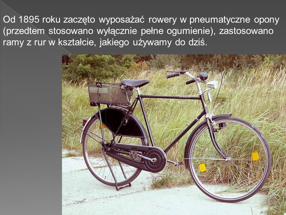 Od 1895 roku zaczęto wyposażać rowery w pneumatyczne opony (przedtem stosowano wyłącznie pełne ogumienie), zastosowano ramy z rur w kształcie, jakiego używamy do dziś.