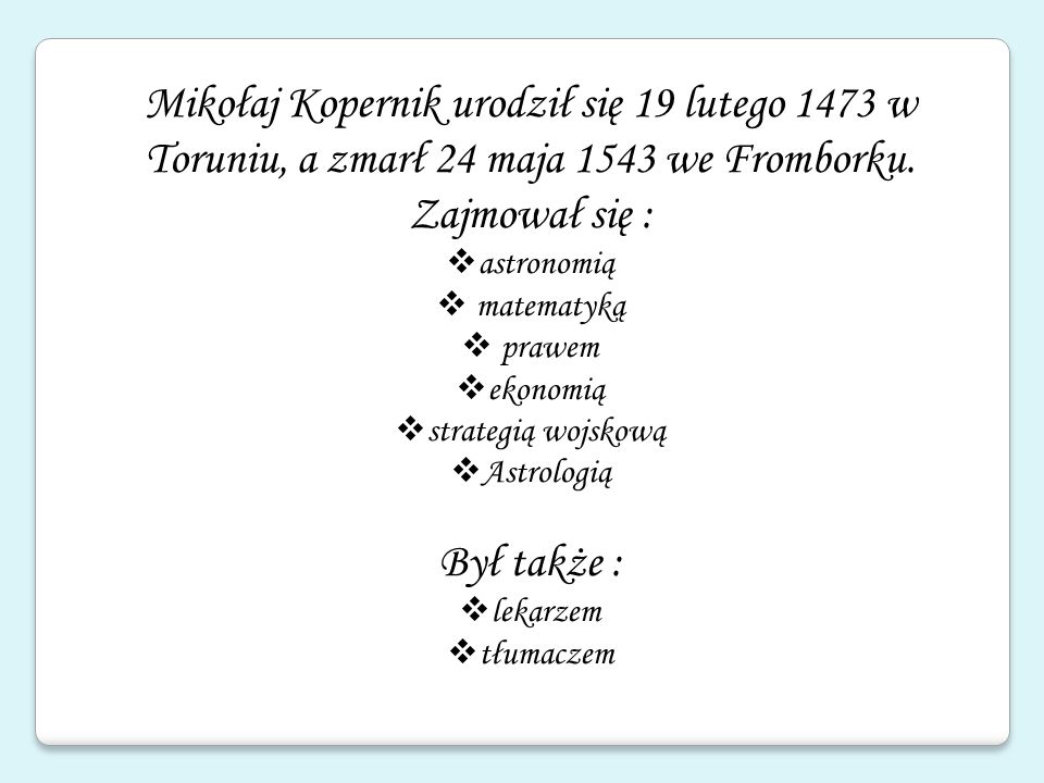 Mikołaj Kopernik urodził się 19 lutego 1473 w Toruniu, a zmarł 24 maja 1543 we Fromborku. Zajmował się :