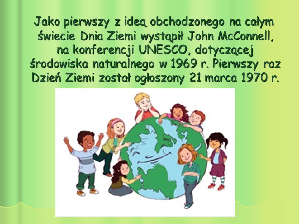 Jako pierwszy z ideą obchodzonego na całym świecie Dnia Ziemi wystąpił John McConnell, na konferencji UNESCO, dotyczącej środowiska naturalnego w 1969 r.