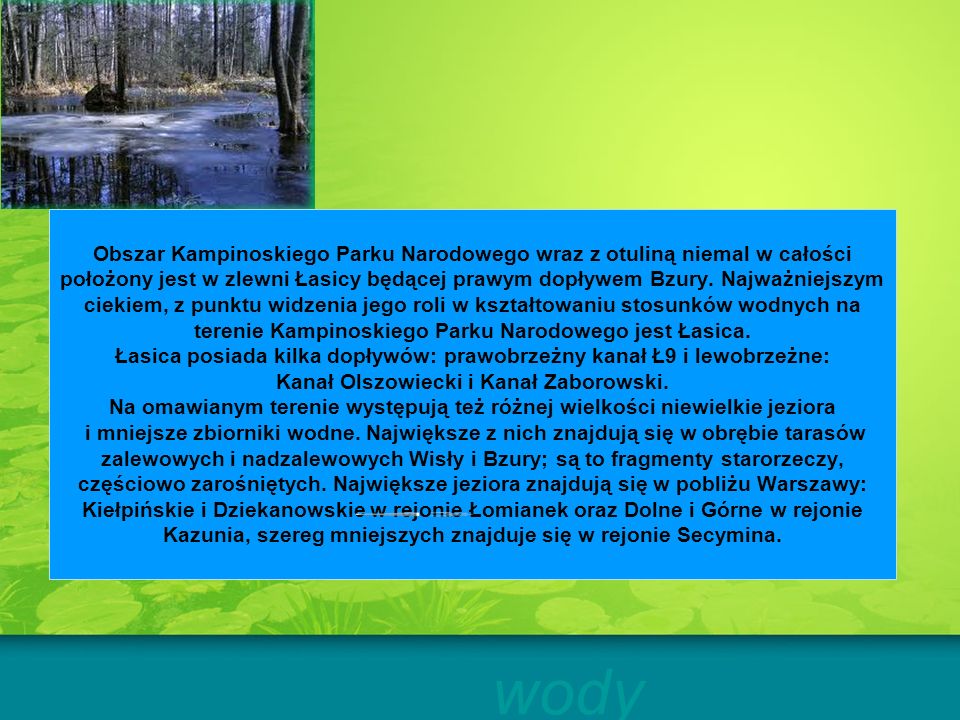 Obszar Kampinoskiego Parku Narodowego wraz z otuliną niemal w całości położony jest w zlewni Łasicy będącej prawym dopływem Bzury. Najważniejszym ciekiem, z punktu widzenia jego roli w kształtowaniu stosunków wodnych na terenie Kampinoskiego Parku Narodowego jest Łasica. Łasica posiada kilka dopływów: prawobrzeżny kanał Ł9 i lewobrzeżne: Kanał Olszowiecki i Kanał Zaborowski. Na omawianym terenie występują też różnej wielkości niewielkie jeziora i mniejsze zbiorniki wodne. Największe z nich znajdują się w obrębie tarasów zalewowych i nadzalewowych Wisły i Bzury; są to fragmenty starorzeczy, częściowo zarośniętych. Największe jeziora znajdują się w pobliżu Warszawy: Kiełpińskie i Dziekanowskie w rejonie Łomianek oraz Dolne i Górne w rejonie Kazunia, szereg mniejszych znajduje się w rejonie Secymina.