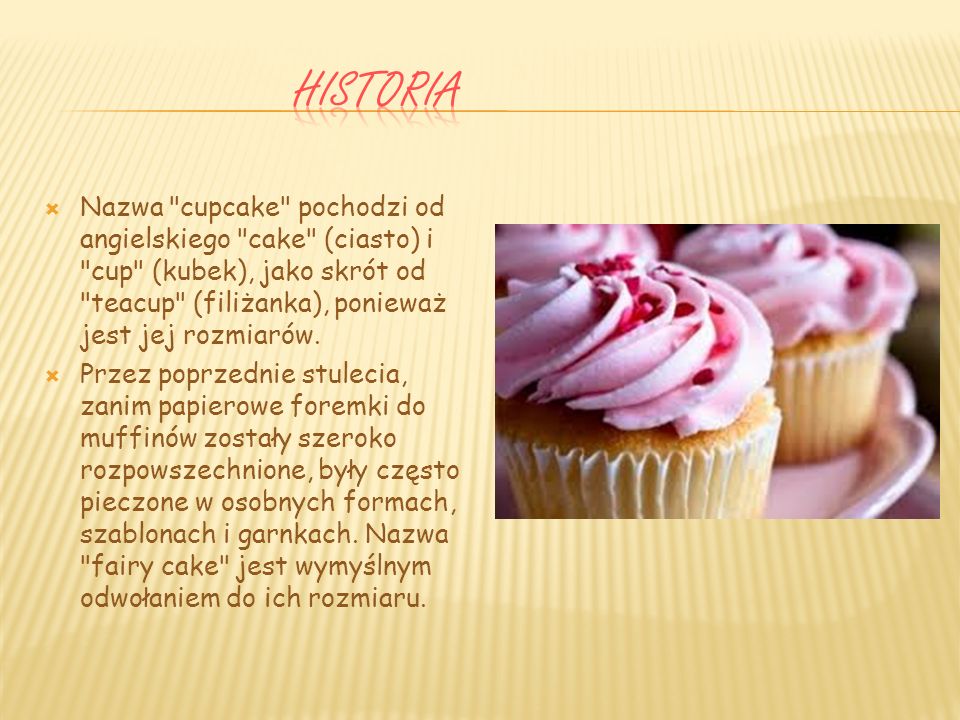 Historia Nazwa cupcake pochodzi od angielskiego cake (ciasto) i cup (kubek), jako skrót od teacup (filiżanka), ponieważ jest jej rozmiarów.