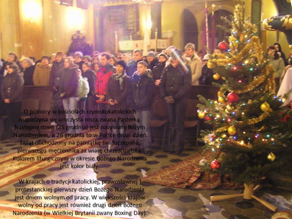 O północy w kościołach rzymskokatolickich rozpoczyna się uroczysta msza zwana Pasterką. Następny dzień (25 grudnia) jest nazywany Bożym Narodzeniem, a 26 grudnia to w Polsce drugi dzień świąt obchodzony na pamiątkę św. Szczepana, pierwszego męczennika za wiarę chrześcijańską. Kolorem liturgicznym w okresie Bożego Narodzenia jest kolor biały.