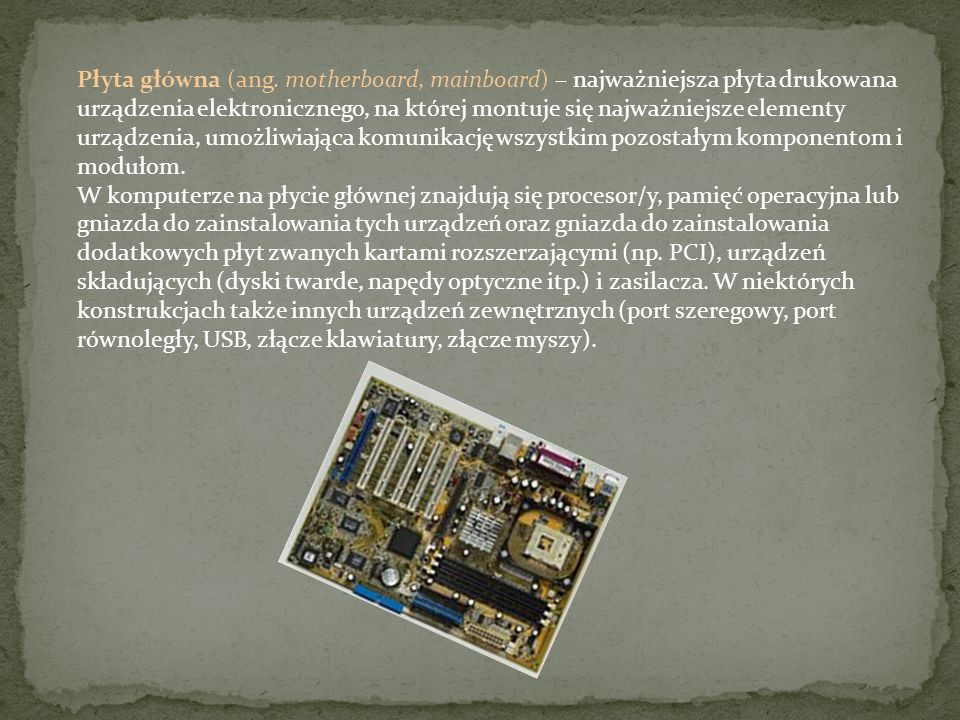 Płyta główna (ang. motherboard, mainboard) – najważniejsza płyta drukowana urządzenia elektronicznego, na której montuje się najważniejsze elementy urządzenia, umożliwiająca komunikację wszystkim pozostałym komponentom i modułom.