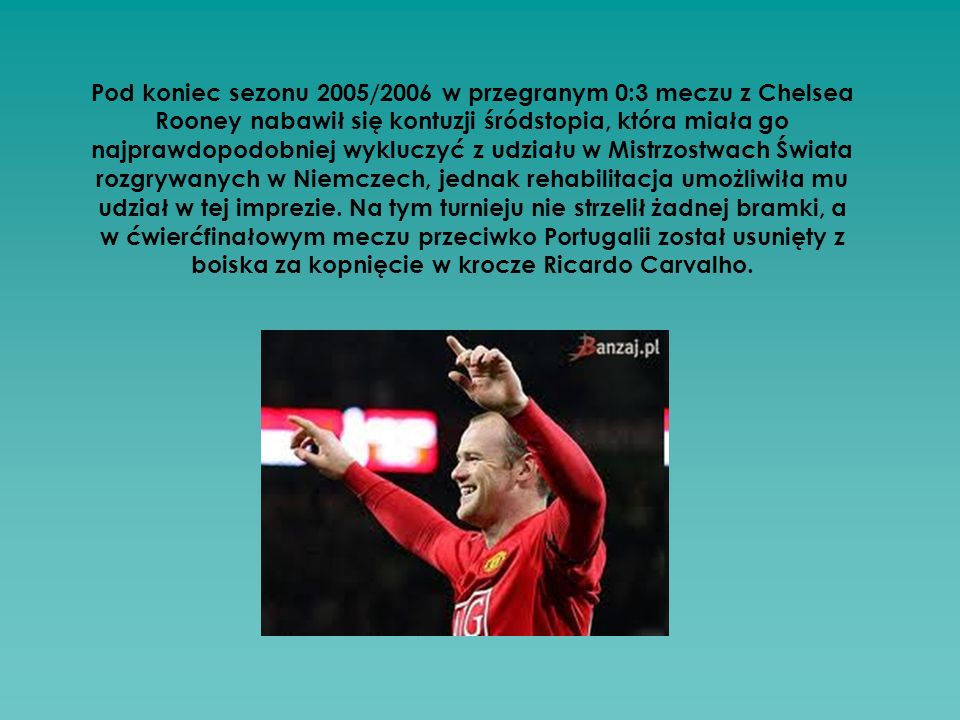 Pod koniec sezonu 2005/2006 w przegranym 0:3 meczu z Chelsea Rooney nabawił się kontuzji śródstopia, która miała go najprawdopodobniej wykluczyć z udziału w Mistrzostwach Świata rozgrywanych w Niemczech, jednak rehabilitacja umożliwiła mu udział w tej imprezie.
