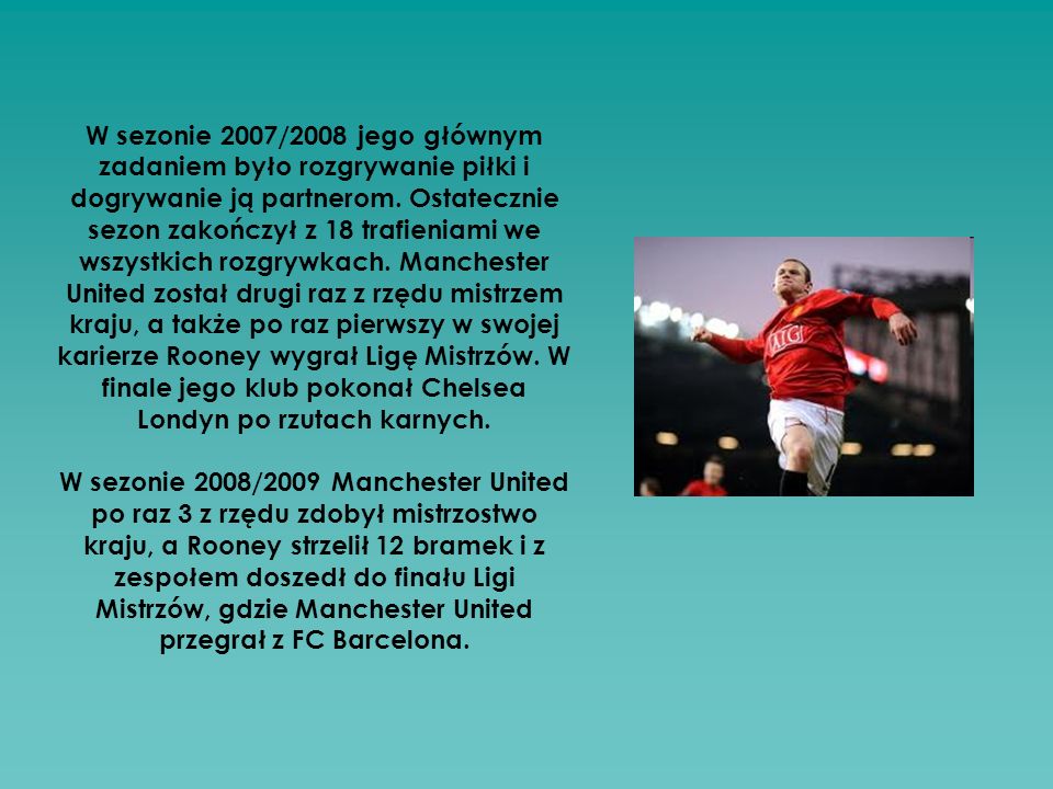 W sezonie 2007/2008 jego głównym zadaniem było rozgrywanie piłki i dogrywanie ją partnerom. Ostatecznie sezon zakończył z 18 trafieniami we wszystkich rozgrywkach. Manchester United został drugi raz z rzędu mistrzem kraju, a także po raz pierwszy w swojej karierze Rooney wygrał Ligę Mistrzów. W finale jego klub pokonał Chelsea Londyn po rzutach karnych.