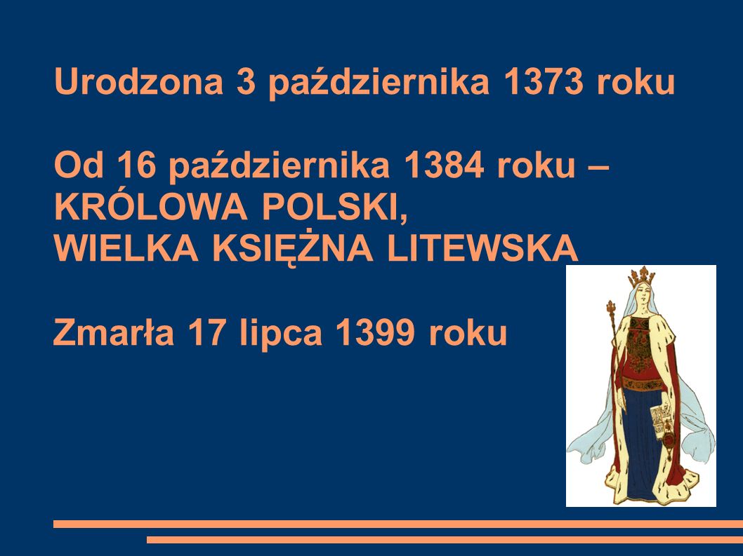 Urodzona 3 października 1373 roku Od 16 października 1384 roku – KRÓLOWA POLSKI, WIELKA KSIĘŻNA LITEWSKA Zmarła 17 lipca 1399 roku
