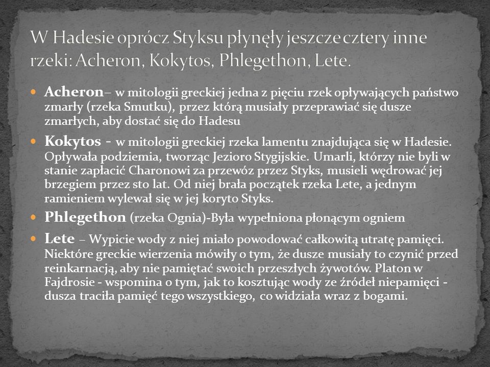 W Hadesie oprócz Styksu płynęły jeszcze cztery inne rzeki: Acheron, Kokytos, Phlegethon, Lete.