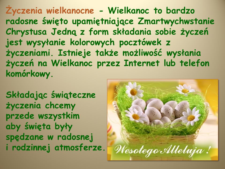 Życzenia wielkanocne - Wielkanoc to bardzo radosne święto upamiętniające Zmartwychwstanie Chrystusa Jedną z form składania sobie życzeń jest wysyłanie kolorowych pocztówek z życzeniami. Istnieje także możliwość wysłania życzeń na Wielkanoc przez Internet lub telefon komórkowy.