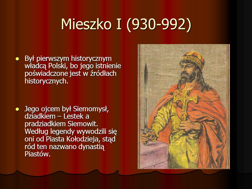 Mieszko I ( ) Był pierwszym historycznym władcą Polski, bo jego istnienie poświadczone jest w źródłach historycznych.