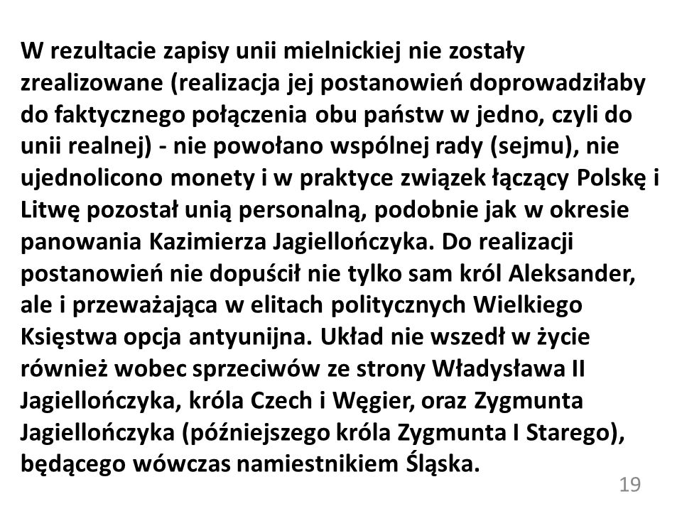 W rezultacie zapisy unii mielnickiej nie zostały zrealizowane (realizacja jej postanowień doprowadziłaby do faktycznego połączenia obu państw w jedno, czyli do unii realnej) - nie powołano wspólnej rady (sejmu), nie ujednolicono monety i w praktyce związek łączący Polskę i Litwę pozostał unią personalną, podobnie jak w okresie panowania Kazimierza Jagiellończyka.
