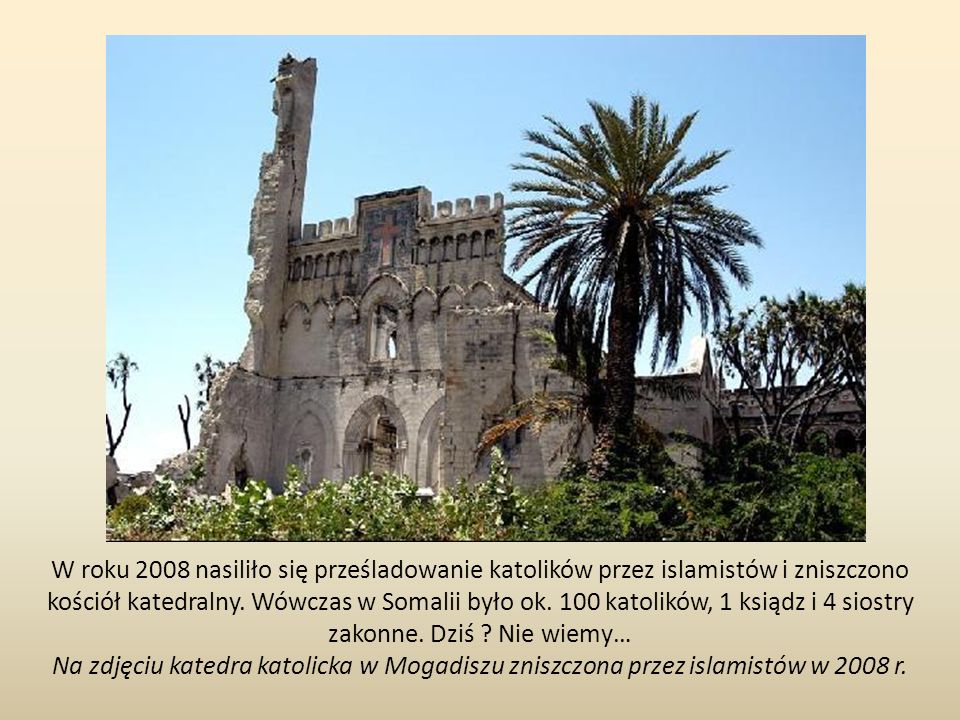 W roku 2008 nasiliło się prześladowanie katolików przez islamistów i zniszczono kościół katedralny. Wówczas w Somalii było ok. 100 katolików, 1 ksiądz i 4 siostry zakonne. Dziś Nie wiemy…