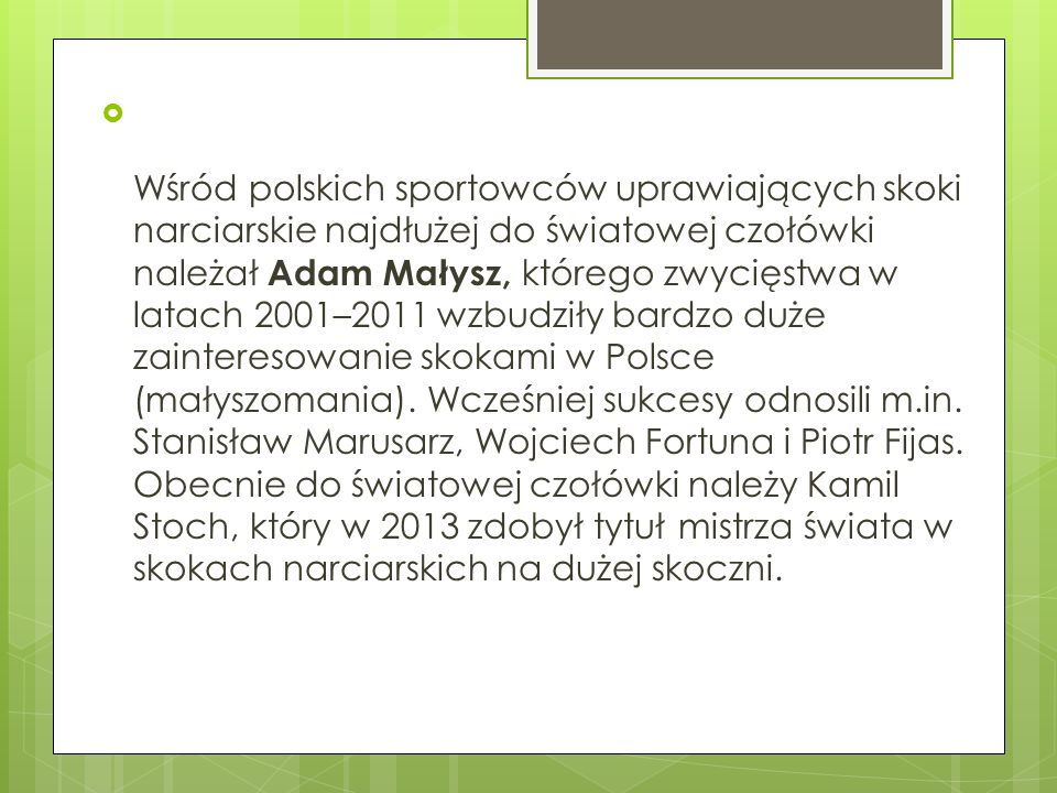 Wśród polskich sportowców uprawiających skoki narciarskie najdłużej do światowej czołówki należał Adam Małysz, którego zwycięstwa w latach 2001–2011 wzbudziły bardzo duże zainteresowanie skokami w Polsce (małyszomania).