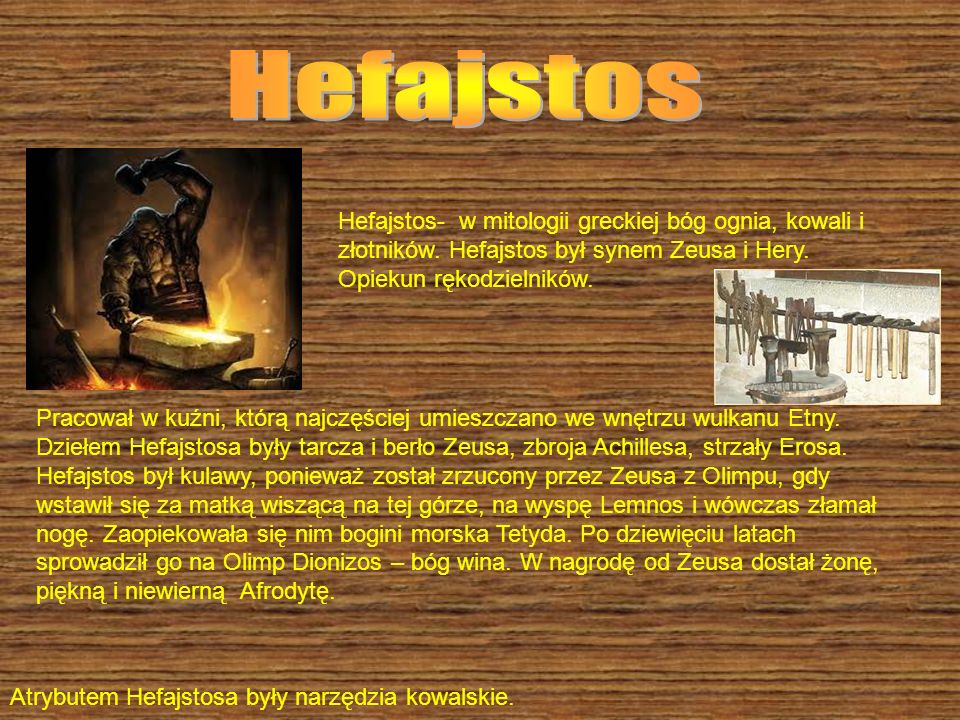 Hefajstos Hefajstos- w mitologii greckiej bóg ognia, kowali i złotników. Hefajstos był synem Zeusa i Hery. Opiekun rękodzielników.