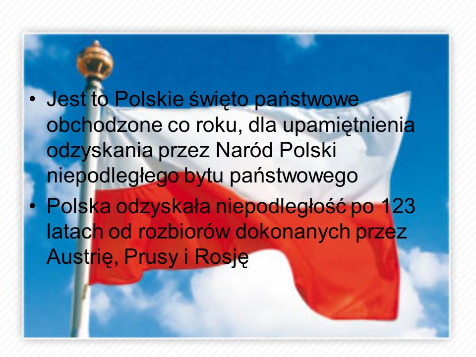 Jest to Polskie święto państwowe obchodzone co roku, dla upamiętnienia odzyskania przez Naród Polski niepodległego bytu państwowego