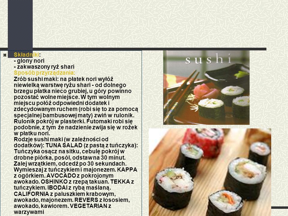 Składniki: - glony nori - zakwaszony ryż shari Sposób przyrządzania: Zrób sushi maki: na płatek nori wyłóż niewielką warstwę ryżu shari - od dolnego brzegu płatka nieco grubiej, u góry powinno pozostać wolne miejsce.