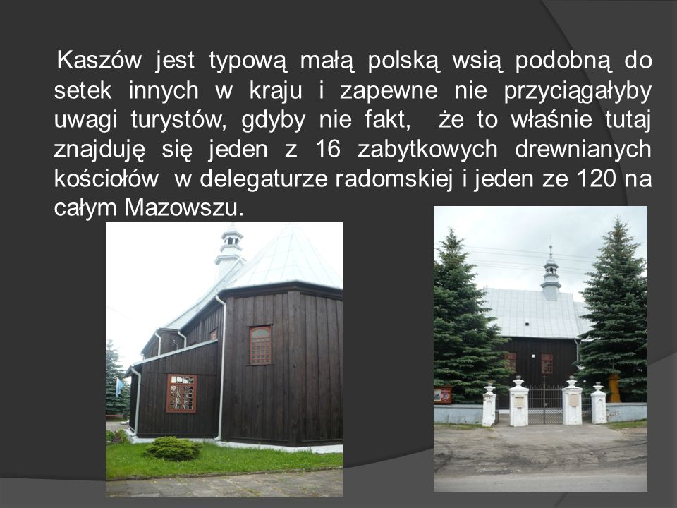 Kaszów jest typową małą polską wsią podobną do setek innych w kraju i zapewne nie przyciągałyby uwagi turystów, gdyby nie fakt, że to właśnie tutaj znajduję się jeden z 16 zabytkowych drewnianych kościołów w delegaturze radomskiej i jeden ze 120 na całym Mazowszu.