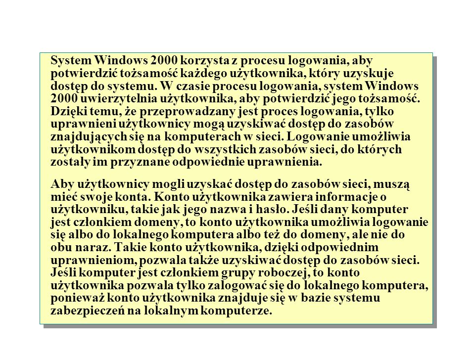 System Windows 2000 korzysta z procesu logowania, aby potwierdzić tożsamość każdego użytkownika, który uzyskuje dostęp do systemu. W czasie procesu logowania, system Windows 2000 uwierzytelnia użytkownika, aby potwierdzić jego tożsamość. Dzięki temu, że przeprowadzany jest proces logowania, tylko uprawnieni użytkownicy mogą uzyskiwać dostęp do zasobów znajdujących się na komputerach w sieci. Logowanie umożliwia użytkownikom dostęp do wszystkich zasobów sieci, do których zostały im przyznane odpowiednie uprawnienia.