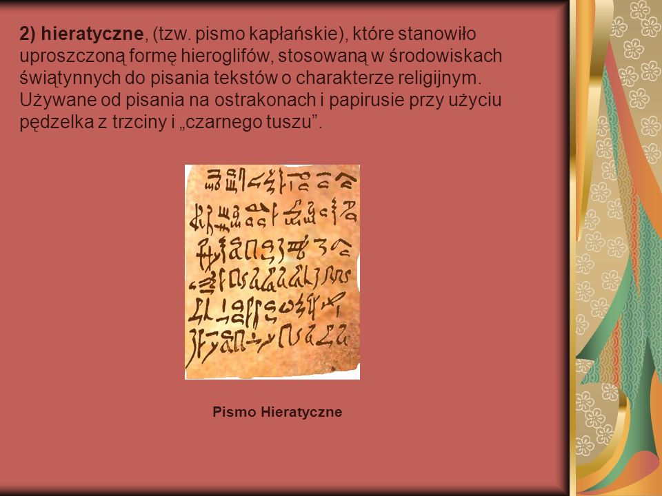 2) hieratyczne, (tzw. pismo kapłańskie), które stanowiło uproszczoną formę hieroglifów, stosowaną w środowiskach świątynnych do pisania tekstów o charakterze religijnym. Używane od pisania na ostrakonach i papirusie przy użyciu pędzelka z trzciny i „czarnego tuszu .
