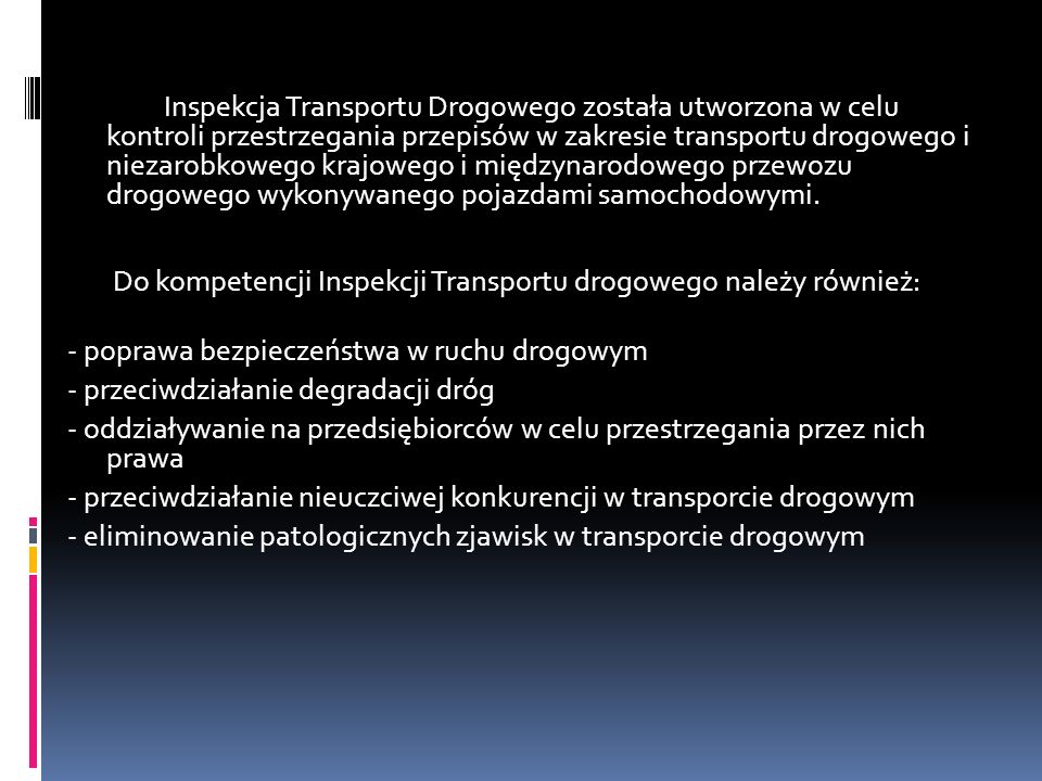 Inspekcja Transportu Drogowego została utworzona w celu kontroli przestrzegania przepisów w zakresie transportu drogowego i niezarobkowego krajowego i międzynarodowego przewozu drogowego wykonywanego pojazdami samochodowymi. Do kompetencji Inspekcji Transportu drogowego należy również:
