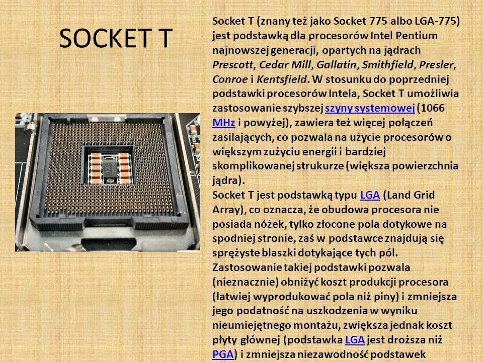 Socket T (znany też jako Socket 775 albo LGA-775) jest podstawką dla procesorów Intel Pentium najnowszej generacji, opartych na jądrach Prescott, Cedar Mill, Gallatin, Smithfield, Presler, Conroe i Kentsfield. W stosunku do poprzedniej podstawki procesorów Intela, Socket T umożliwia zastosowanie szybszej szyny systemowej (1066 MHz i powyżej), zawiera też więcej połączeń zasilających, co pozwala na użycie procesorów o większym zużyciu energii i bardziej skomplikowanej strukurze (większa powierzchnia jądra).