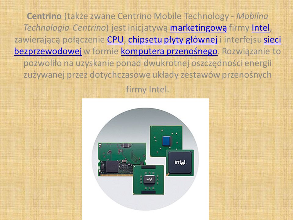 Centrino (także zwane Centrino Mobile Technology - Mobilna Technologia Centrino) jest inicjatywą marketingową firmy Intel, zawierającą połączenie CPU, chipsetu płyty głównej i interfejsu sieci bezprzewodowej w formie komputera przenośnego.