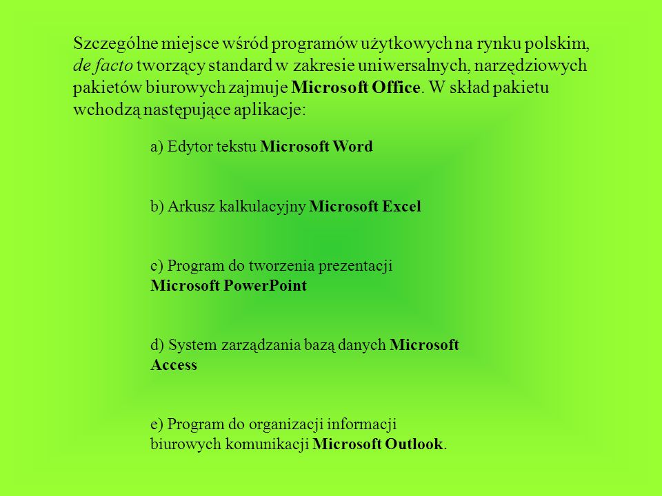 Szczególne miejsce wśród programów użytkowych na rynku polskim, de facto tworzący standard w zakresie uniwersalnych, narzędziowych pakietów biurowych zajmuje Microsoft Office. W skład pakietu wchodzą następujące aplikacje: