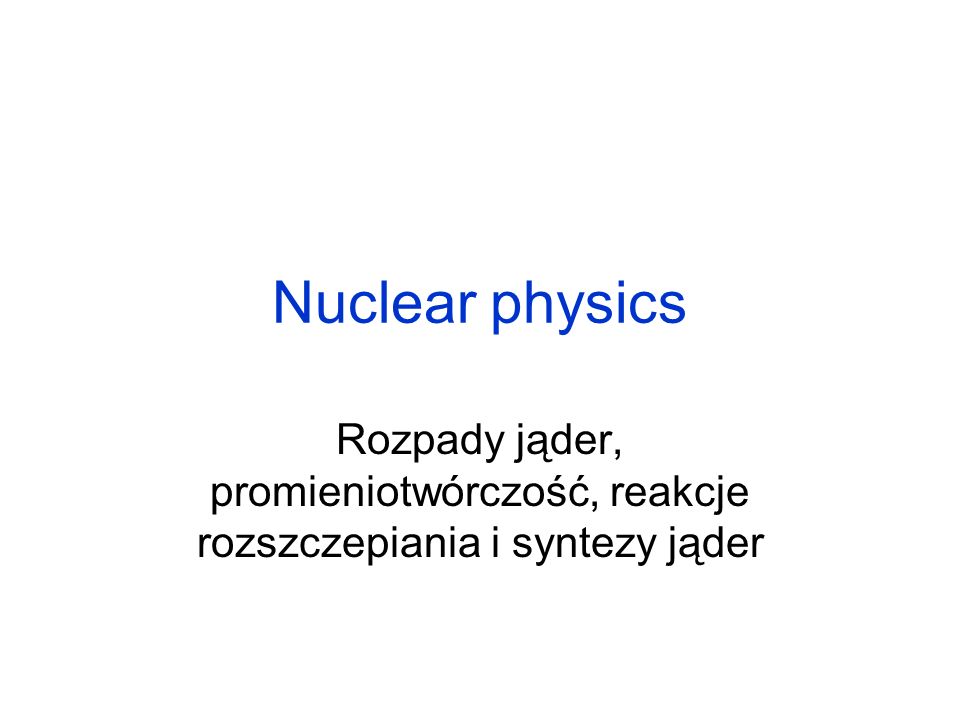 Nuclear physics Rozpady jąder, promieniotwórczość, reakcje rozszczepiania i syntezy jąder